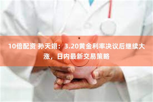 10倍配资 孙天翊：3.20黄金利率决议后继续大涨，日内最新交易策略