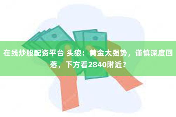 在线炒股配资平台 头狼：黄金太强势，谨慎深度回落，下方看2840附近？