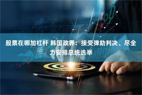 股票在哪加杠杆 韩国政界：接受弹劾判决、尽全力安排总统选举