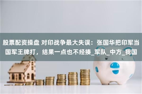 股票配资操盘 对印战争最大失误：张国华把印军当国军王牌打，结果一点也不经揍_军队_中方_我国