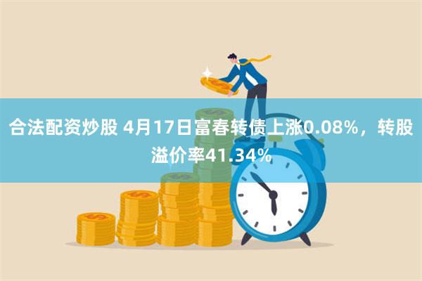 合法配资炒股 4月17日富春转债上涨0.08%，转股溢价率41.34%
