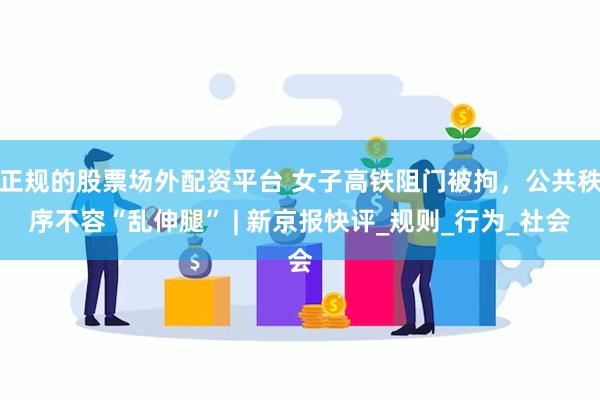正规的股票场外配资平台 女子高铁阻门被拘，公共秩序不容“乱伸腿” | 新京报快评_规则_行为_社会
