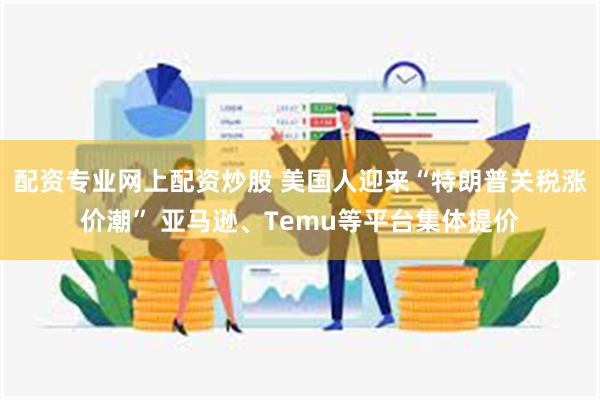 配资专业网上配资炒股 美国人迎来“特朗普关税涨价潮” 亚马逊、Temu等平台集体提价