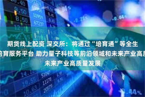 期货线上配资 深交所：将通过“培育通”等全生命周期培育服务平台 助力量子科技等前沿领域和未来产业高质量发展
