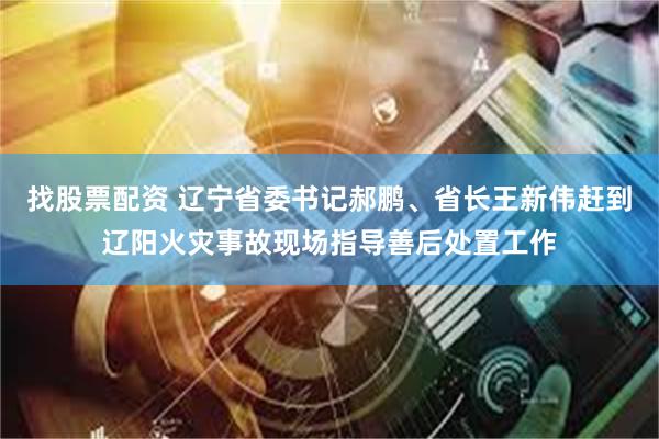 找股票配资 辽宁省委书记郝鹏、省长王新伟赶到辽阳火灾事故现场指导善后处置工作