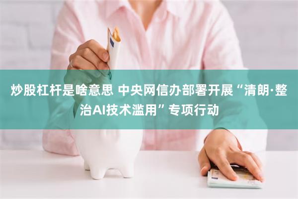 炒股杠杆是啥意思 中央网信办部署开展“清朗·整治AI技术滥用”专项行动