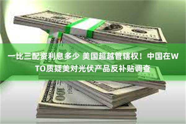 一比三配资利息多少 美国超越管辖权！中国在WTO质疑美对光伏产品反补贴调查
