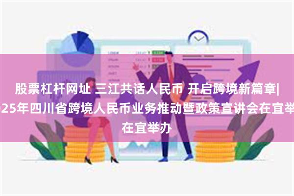 股票杠杆网址 三江共话人民币 开启跨境新篇章|2025年四川省跨境人民币业务推动暨政策宣讲会在宜举办