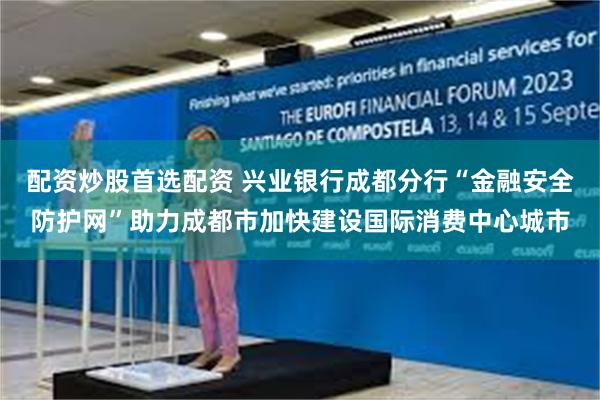 配资炒股首选配资 兴业银行成都分行“金融安全防护网”助力成都市加快建设国际消费中心城市