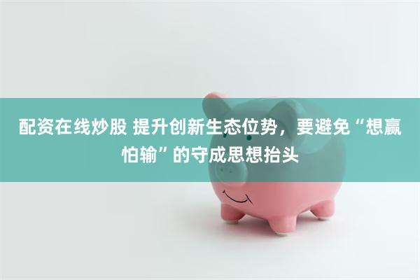 配资在线炒股 提升创新生态位势，要避免“想赢怕输”的守成思想抬头