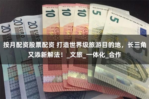 按月配资股票配资 打造世界级旅游目的地，长三角又添新解法！_文旅_一体化_合作