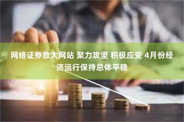 网络证劵放大网站 聚力攻坚 积极应变 4月份经济运行保持总体平稳