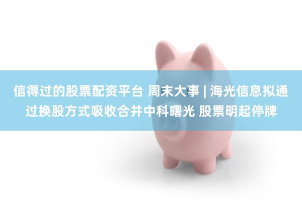 信得过的股票配资平台 周末大事 | 海光信息拟通过换股方式吸收合并中科曙光 股票明起停牌