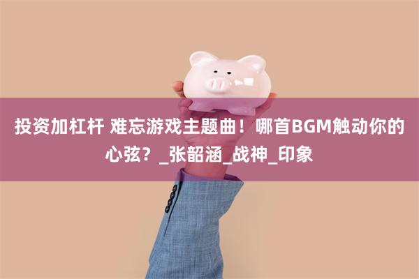 投资加杠杆 难忘游戏主题曲！哪首BGM触动你的心弦？_张韶涵_战神_印象