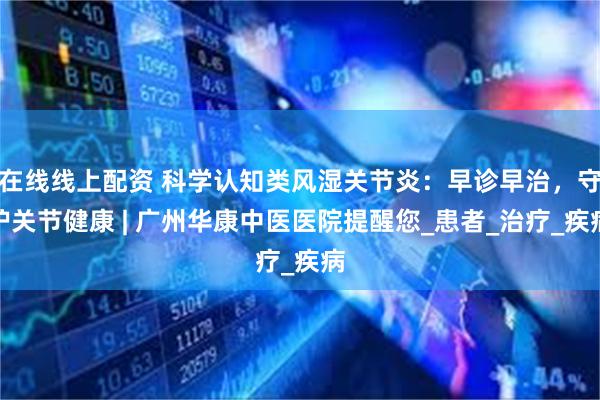 在线线上配资 科学认知类风湿关节炎：早诊早治，守护关节健康 | 广州华康中医医院提醒您_患者_治疗_疾病