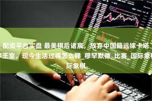 配资平台实盘 最美棋后诸宸，放弃中国籍远嫁卡塔尔王室，现今生活过得怎么样_穆罕默德_比赛_国际象棋