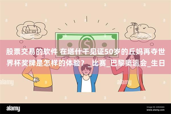 股票交易的软件 在塔什干见证50岁的丘妈再夺世界杯奖牌是怎样的体验？_比赛_巴黎奥运会_生日