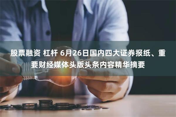 股票融资 杠杆 6月26日国内四大证券报纸、重要财经媒体头版头条内容精华摘要