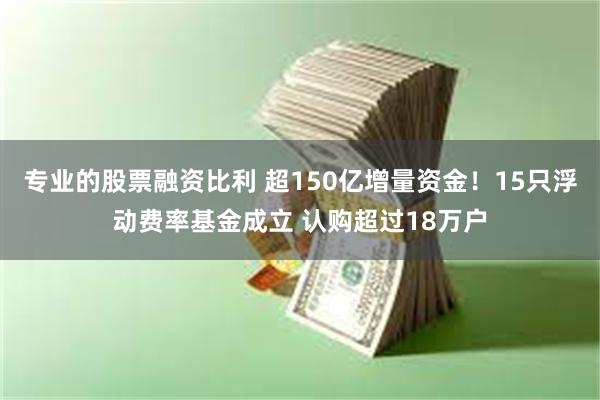 专业的股票融资比利 超150亿增量资金！15只浮动费率基金成立 认购超过18万户