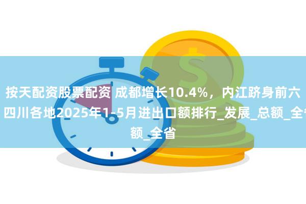 按天配资股票配资 成都增长10.4%，内江跻身前六！四川各地2025年1-5月进出口额排行_发展_总额_全省
