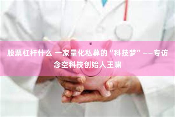 股票杠杆什么 一家量化私募的“科技梦”——专访念空科技创始人王啸