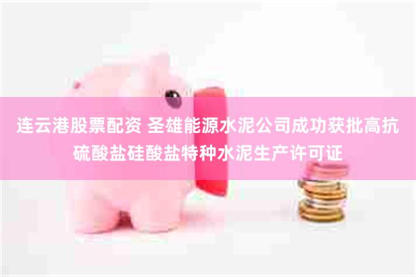 连云港股票配资 圣雄能源水泥公司成功获批高抗硫酸盐硅酸盐特种水泥生产许可证