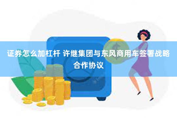 证券怎么加杠杆 许继集团与东风商用车签署战略合作协议