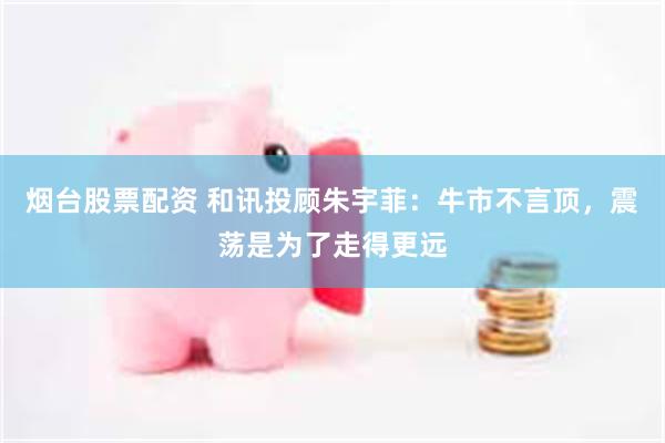 烟台股票配资 和讯投顾朱宇菲：牛市不言顶，震荡是为了走得更远