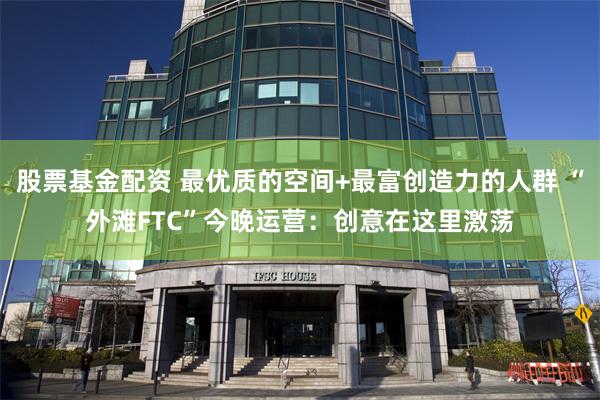 股票基金配资 最优质的空间+最富创造力的人群 “外滩FTC”今晚运营：创意在这里激荡