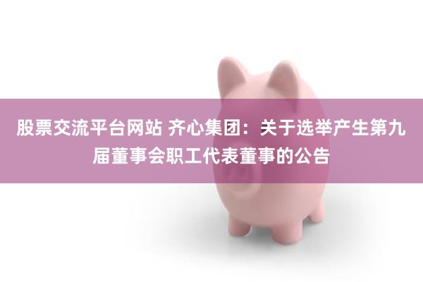 股票交流平台网站 齐心集团：关于选举产生第九届董事会职工代表董事的公告