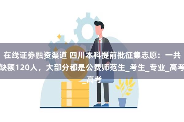 在线证劵融资渠道 四川本科提前批征集志愿：一共缺额120人，大部分都是公费师范生_考生_专业_高考