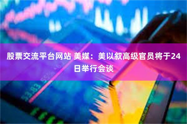 股票交流平台网站 美媒：美以叙高级官员将于24日举行会谈