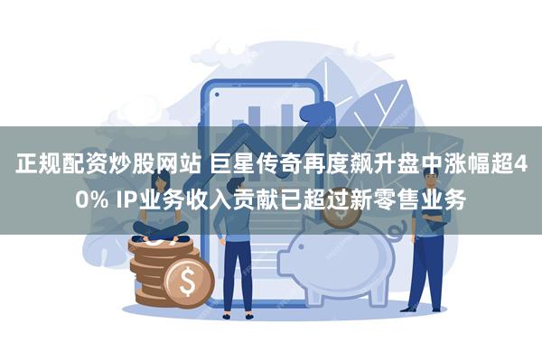 正规配资炒股网站 巨星传奇再度飙升盘中涨幅超40% IP业务收入贡献已超过新零售业务