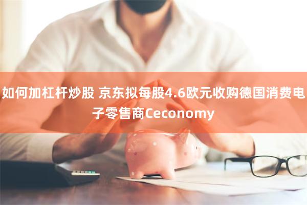 如何加杠杆炒股 京东拟每股4.6欧元收购德国消费电子零售商Ceconomy