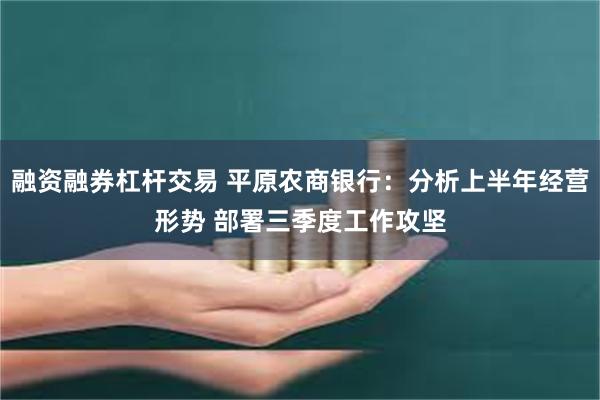 融资融券杠杆交易 平原农商银行：分析上半年经营形势 部署三季度工作攻坚