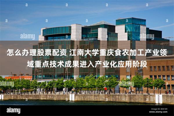 怎么办理股票配资 江南大学重庆食农加工产业领域重点技术成果进入产业化应用阶段