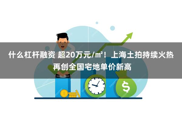 什么杠杆融资 超20万元/㎡！上海土拍持续火热 再创全国宅地单价新高