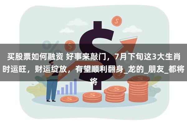 买股票如何融资 好事来敲门，7月下旬这3大生肖时运旺，财运绽放，有望顺利翻身_龙的_朋友_都将