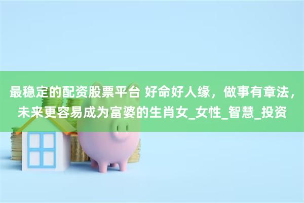 最稳定的配资股票平台 好命好人缘，做事有章法，未来更容易成为富婆的生肖女_女性_智慧_投资