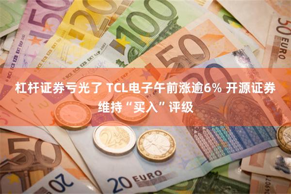 杠杆证券亏光了 TCL电子午前涨逾6% 开源证券维持“买入”评级