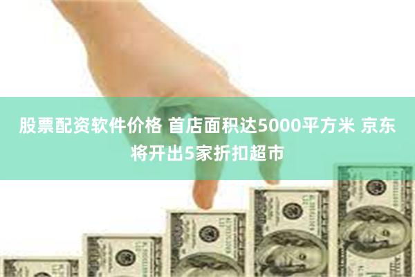 股票配资软件价格 首店面积达5000平方米 京东将开出5家折扣超市