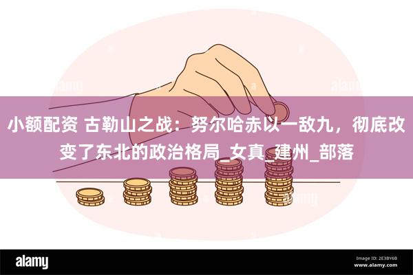 小额配资 古勒山之战：努尔哈赤以一敌九，彻底改变了东北的政治格局_女真_建州_部落