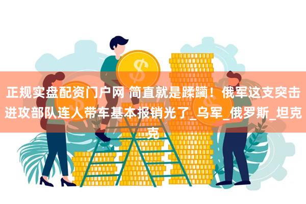 正规实盘配资门户网 简直就是蹂躏！俄军这支突击进攻部队连人带车基本报销光了_乌军_俄罗斯_坦克