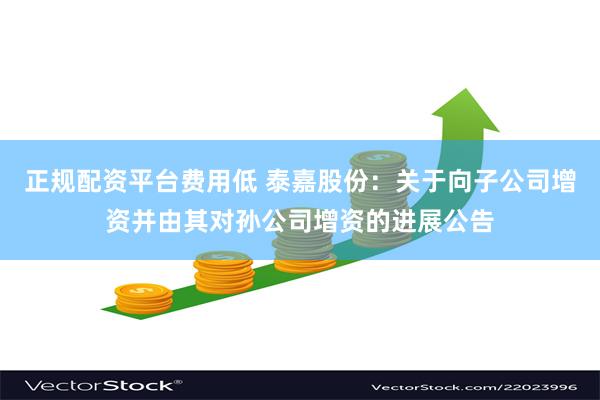 正规配资平台费用低 泰嘉股份：关于向子公司增资并由其对孙公司增资的进展公告