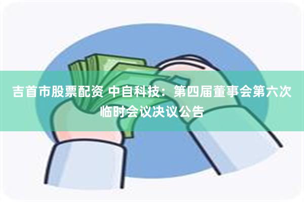 吉首市股票配资 中自科技：第四届董事会第六次临时会议决议公告