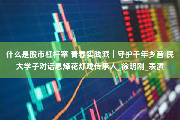 什么是股市杠杆率 青春实践派｜守护千年乡音 民大学子对话息烽花灯戏传承人_徐明刚_表演