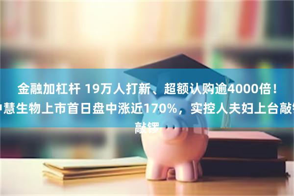 金融加杠杆 19万人打新、超额认购逾4000倍！中慧生物上市首日盘中涨近170%，实控人夫妇上台敲锣