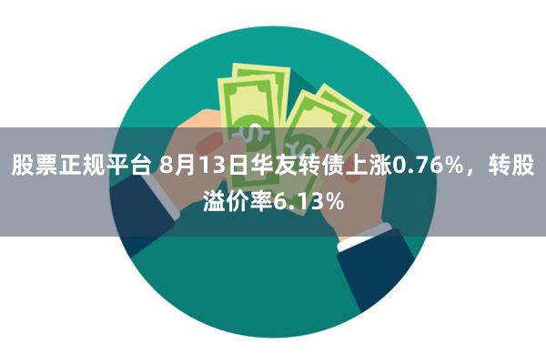 股票正规平台 8月13日华友转债上涨0.76%，转股溢价率6.13%