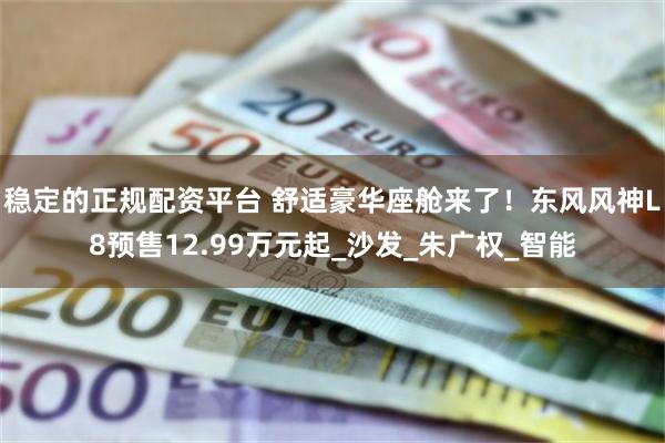 稳定的正规配资平台 舒适豪华座舱来了！东风风神L8预售12.99万元起_沙发_朱广权_智能