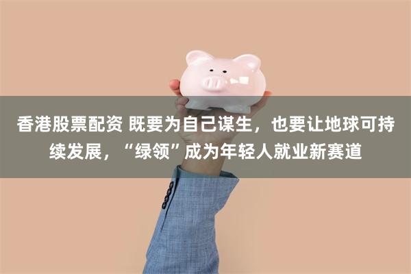 香港股票配资 既要为自己谋生，也要让地球可持续发展，“绿领”成为年轻人就业新赛道